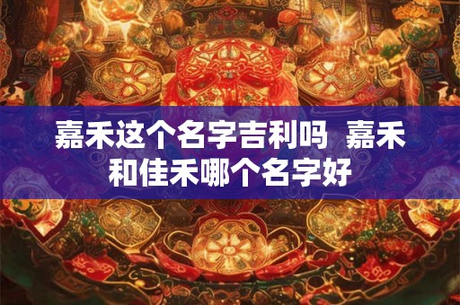 嘉禾这个名字吉利吗 嘉禾和佳禾哪个名字好 嘉禾这个名字吉利吗 嘉禾和佳禾哪个名字好