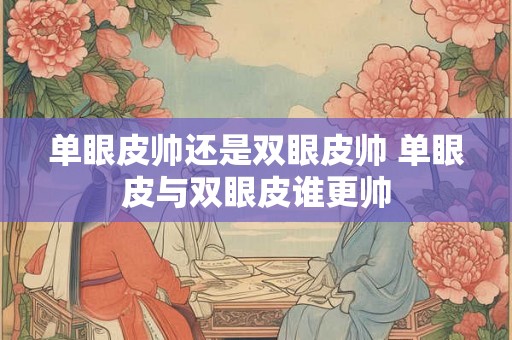 单眼皮帅还是双眼皮帅 单眼皮与双眼皮谁更帅 单眼皮帅还是双眼皮帅 单眼皮与双眼皮谁更帅