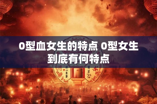0型血女生的特点 0型女生到底有何特点