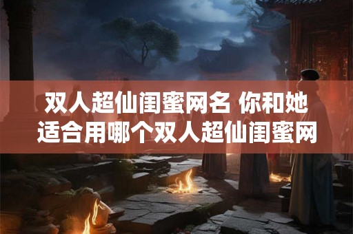 双人超仙闺蜜网名 你和她适合用哪个双人超仙闺蜜网名 双人超仙闺蜜网名 你和她适合用哪个双人超仙闺蜜网名