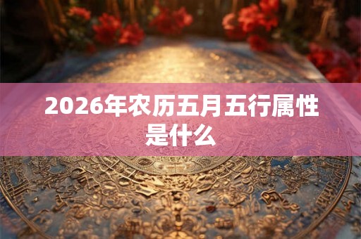 2026年农历五月五行属性是什么 2026年农历五月五行属性是什么