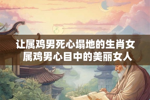 让属鸡男死心塌地的生肖女  属鸡男心目中的美丽女人