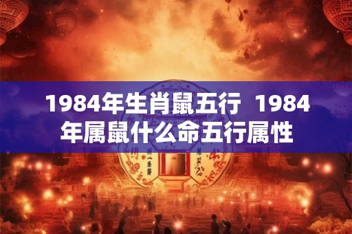 1984年生肖鼠五行  1984年属鼠什么命五行属性