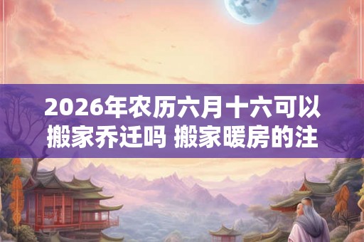 2026年农历六月十六可以搬家乔迁吗 搬家暖房的注意事项 2026年农历六月十六可以搬家乔迁吗 搬家暖房的注意事项