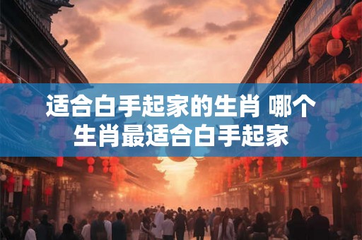 适合白手起家的生肖 哪个生肖最适合白手起家