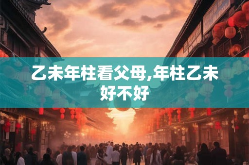 乙未年柱看父母,年柱乙未好不好