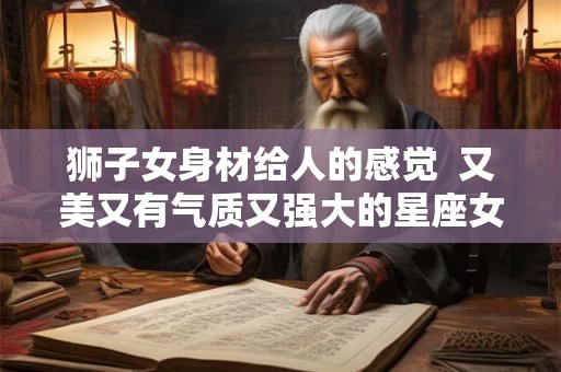 狮子女身材给人的感觉  又美又有气质又强大的星座女
