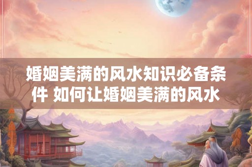 婚姻美满的风水知识必备条件 如何让婚姻美满的风水条件更完美 婚姻美满的风水知识必备条件 如何让婚姻美满的风水条件更完美