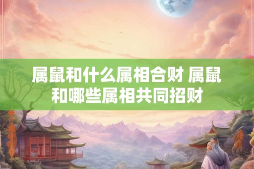 属鼠和什么属相合财 属鼠和哪些属相共同招财