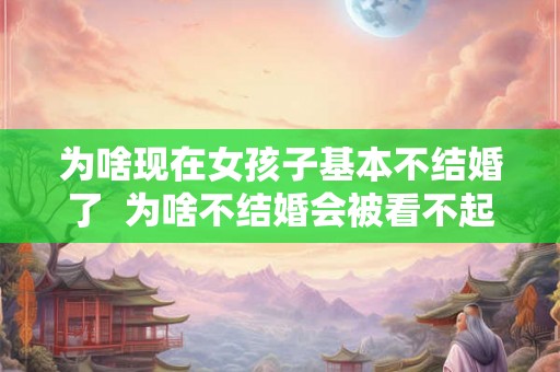 为啥现在女孩子基本不结婚了 为啥不结婚会被看不起 为啥现在女孩子基本不结婚了 为啥不结婚会被看不起
