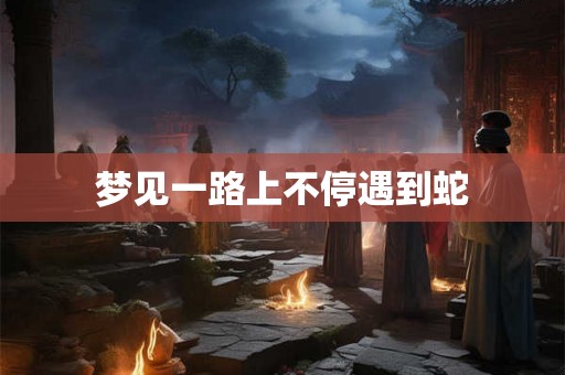 梦见一路上不停遇到蛇 梦见一路上不停遇到蛇