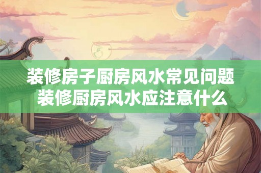 装修房子厨房风水常见问题 装修厨房风水应注意什么