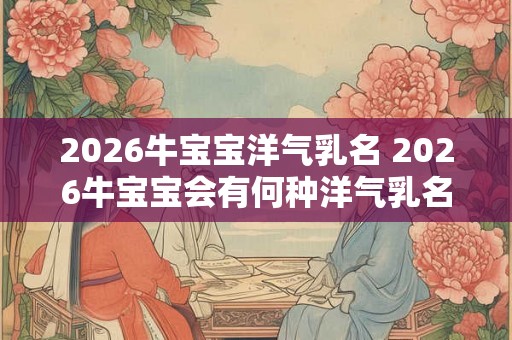 2026牛宝宝洋气乳名 2026牛宝宝会有何种洋气乳名 2026牛宝宝洋气乳名 2026牛宝宝会有何种洋气乳名