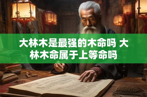 大林木是最强的木命吗 大林木命属于上等命吗 大林木是最强的木命吗 大林木命属于上等命吗
