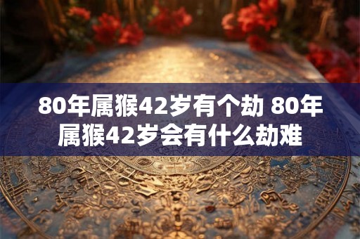 80年属猴42岁有个劫 80年属猴42岁会有什么劫难