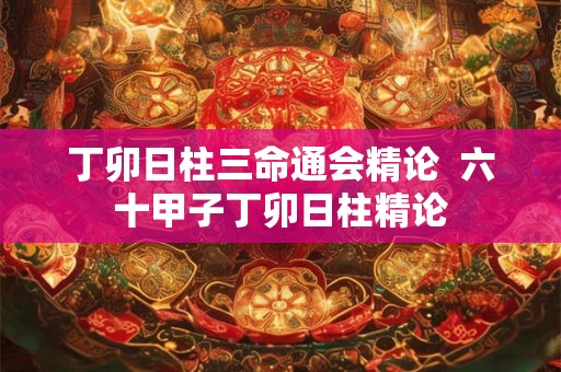丁卯日柱三命通会精论  六十甲子丁卯日柱精论