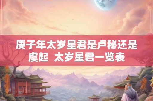 庚子年太岁星君是卢秘还是虞起 太岁星君一览表 庚子年太岁星君是卢秘还是虞起 太岁星君一览表