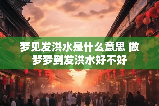 梦见发洪水是什么意思 做梦梦到发洪水好不好
