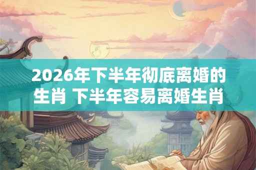 2026年下半年彻底离婚的生肖 下半年容易离婚生肖