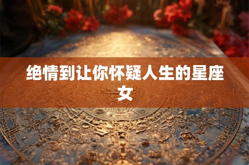绝情到让你怀疑人生的星座女