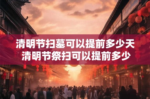 清明节扫墓可以提前多少天 清明节祭扫可以提前多少天进行