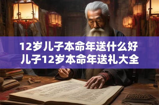 12岁儿子本命年送什么好 儿子12岁本命年送礼大全