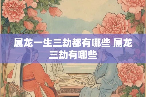 属龙一生三劫都有哪些 属龙三劫有哪些