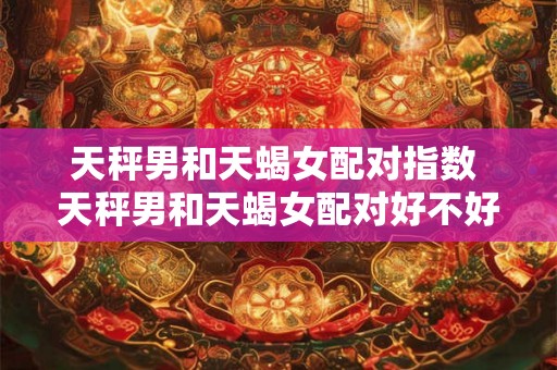 天秤男和天蝎女配对指数 天秤男和天蝎女配对好不好 天秤男和天蝎女配对指数 天秤男和天蝎女配对好不好