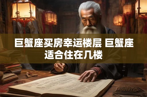 巨蟹座买房幸运楼层 巨蟹座适合住在几楼 巨蟹座买房幸运楼层 巨蟹座适合住在几楼