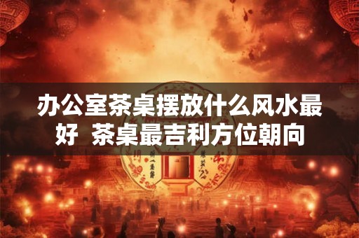 办公室茶桌摆放什么风水最好  茶桌最吉利方位朝向
