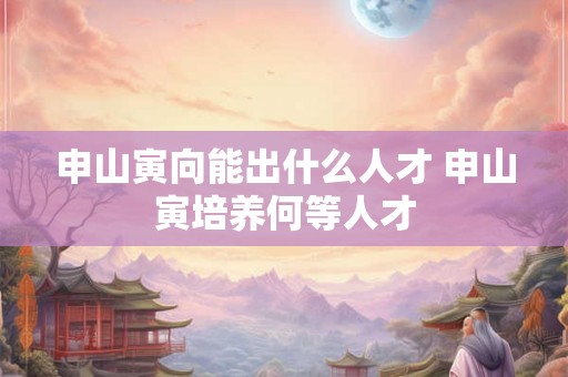 申山寅向能出什么人才 申山寅培养何等人才