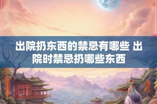 出院扔东西的禁忌有哪些 出院时禁忌扔哪些东西