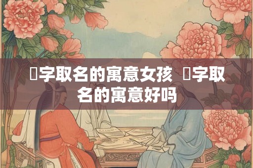 晞字取名的寓意女孩  晞字取名的寓意好吗
