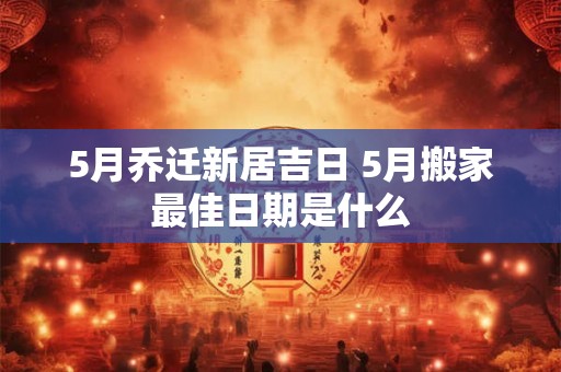 5月乔迁新居吉日 5月搬家最佳日期是什么
