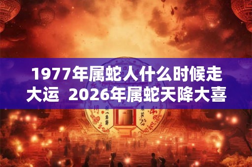 1977年属蛇人什么时候走大运  2026年属蛇天降大喜