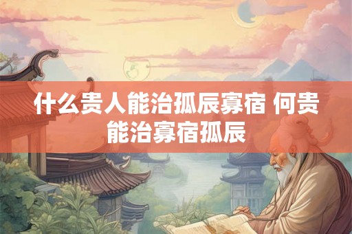 什么贵人能治孤辰寡宿 何贵能治寡宿孤辰