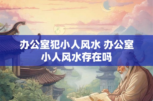办公室犯小人风水 办公室小人风水存在吗
