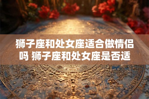 狮子座和处女座适合做情侣吗 狮子座和处女座是否适合做恋人