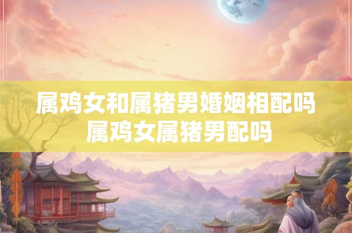 属鸡女和属猪男婚姻相配吗 属鸡女属猪男配吗