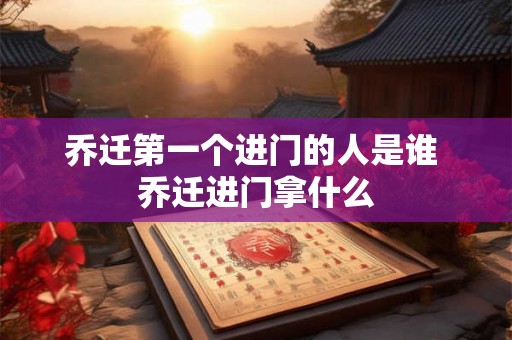 乔迁第一个进门的人是谁 乔迁进门拿什么 乔迁第一个进门的人是谁 乔迁进门拿什么