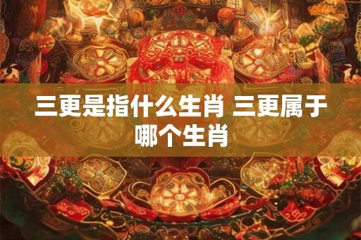 三更是指什么生肖 三更属于哪个生肖 三更是指什么生肖 三更属于哪个生肖