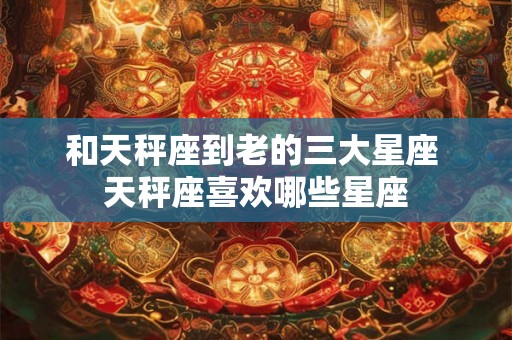 和天秤座到老的三大星座 天秤座喜欢哪些星座