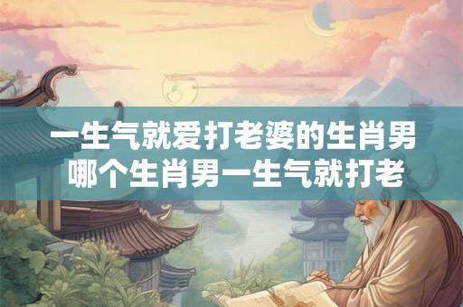 一生气就爱打老婆的生肖男 哪个生肖男一生气就打老婆 一生气就爱打老婆的生肖男 哪个生肖男一生气就打老婆