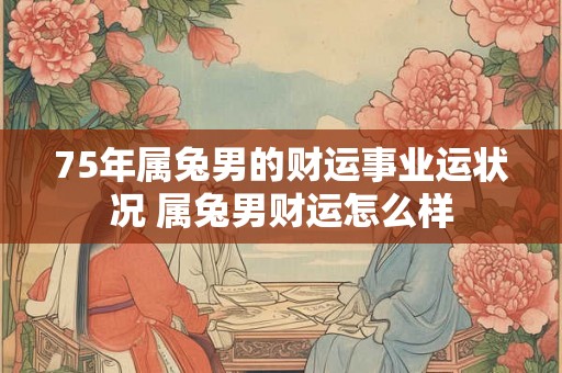 75年属兔男的财运事业运状况 属兔男财运怎么样