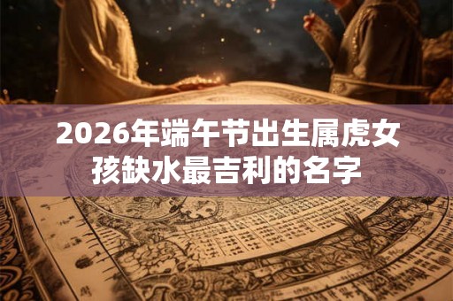 2026年端午节出生属虎女孩缺水最吉利的名字
