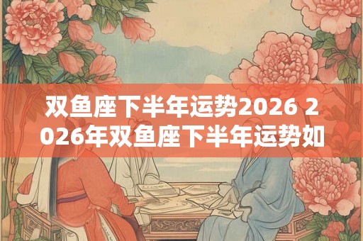 双鱼座下半年运势2026 2026年双鱼座下半年运势如何