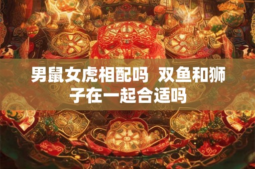 男鼠女虎相配吗  双鱼和狮子在一起合适吗