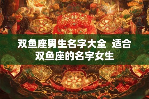 双鱼座男生名字大全 适合双鱼座的名字女生 双鱼座男生名字大全 适合双鱼座的名字女生
