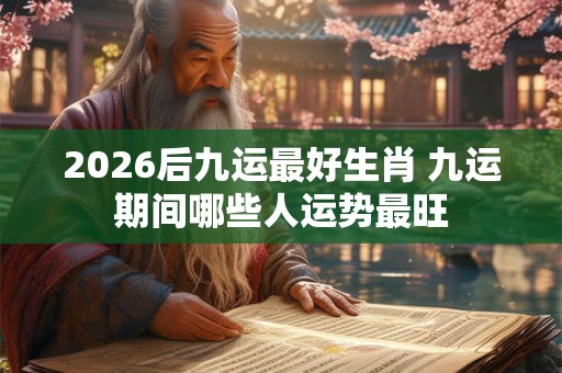 2026后九运最好生肖 九运期间哪些人运势最旺