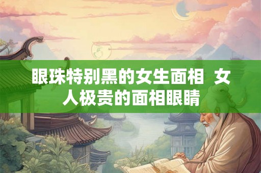 眼珠特别黑的女生面相  女人极贵的面相眼睛